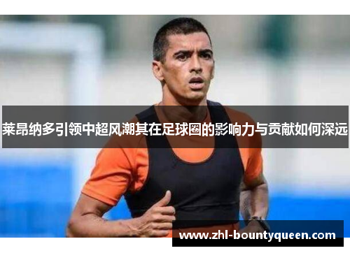 莱昂纳多引领中超风潮其在足球圈的影响力与贡献如何深远 莱昂纳多引领中超风潮其在足球圈的影响力与贡献如何深远