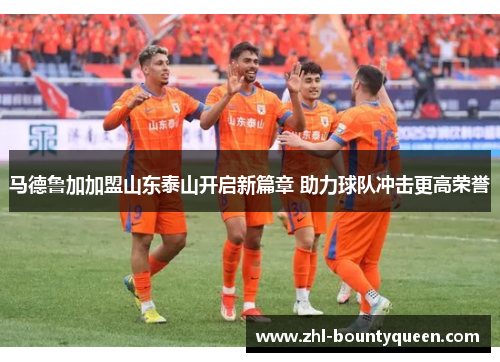 马德鲁加加盟山东泰山开启新篇章 助力球队冲击更高荣誉