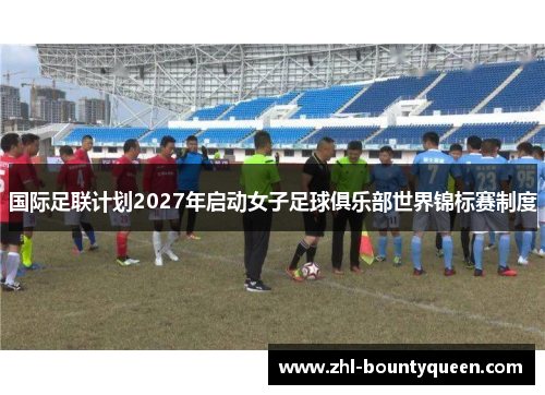 国际足联计划2027年启动女子足球俱乐部世界锦标赛制度