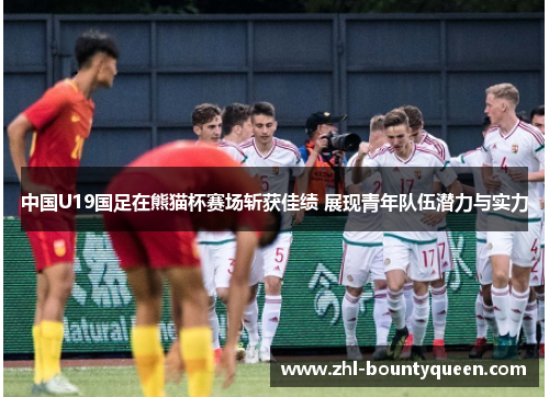 中国U19国足在熊猫杯赛场斩获佳绩 展现青年队伍潜力与实力