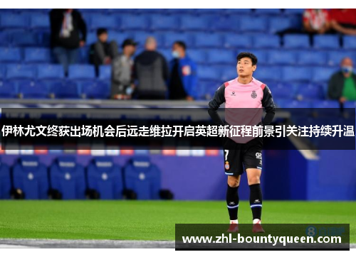 伊林尤文终获出场机会后远走维拉开启英超新征程前景引关注持续升温