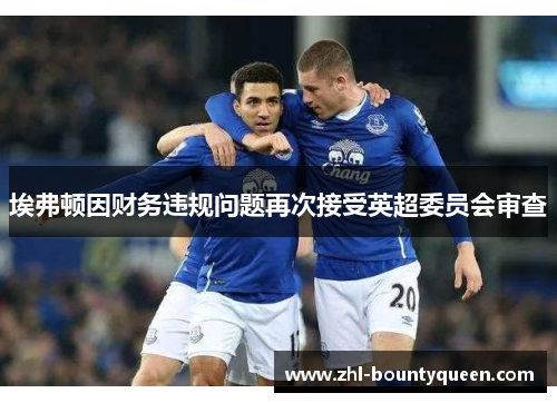 埃弗顿因财务违规问题再次接受英超委员会审查