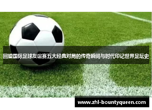 回望国际足球友谊赛五大经典对局的传奇瞬间与时代印记世界足坛史